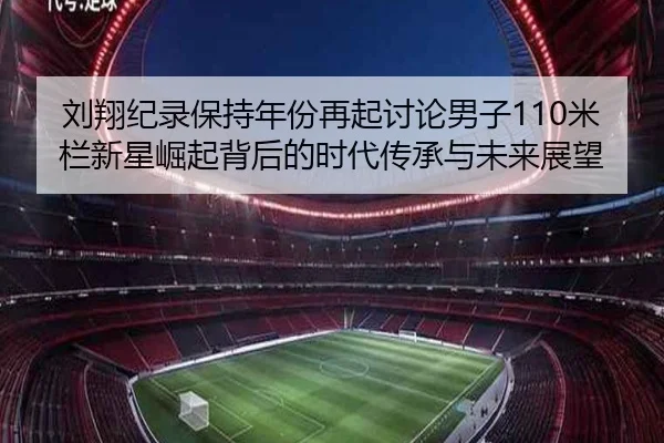 刘翔纪录保持年份再起讨论男子110米栏新星崛起背后的时代传承与未来展望