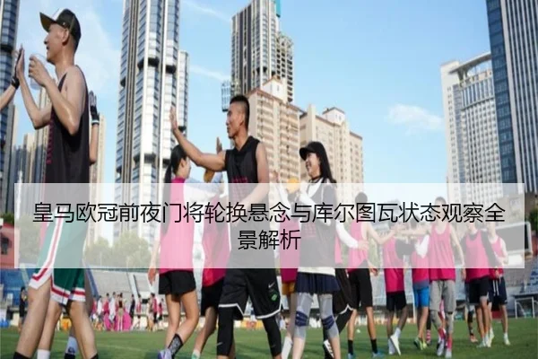 皇马欧冠前夜门将轮换悬念与库尔图瓦状态观察全景解析